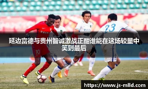延边富德与贵州智诚激战正酣谁能在这场较量中笑到最后